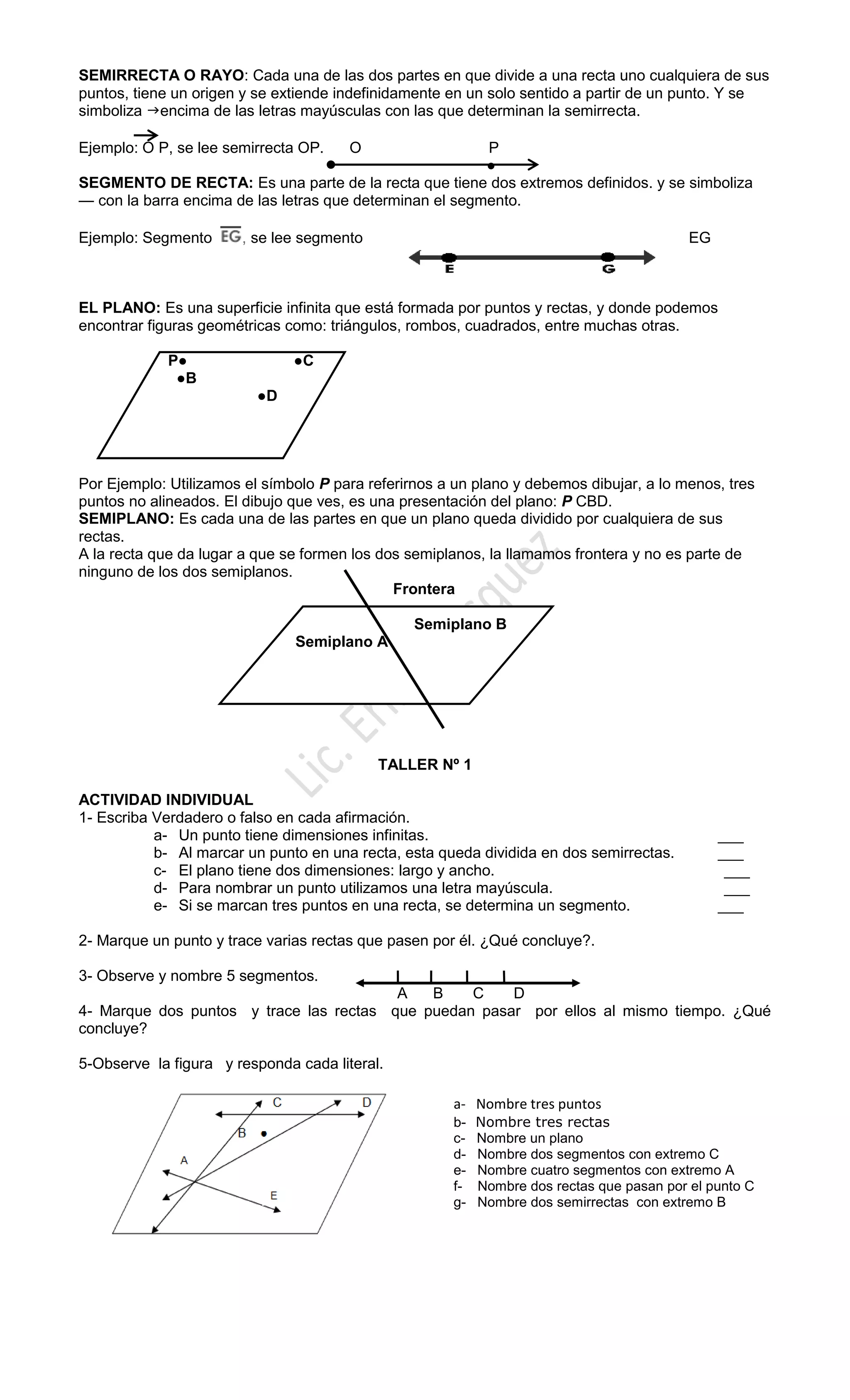 SEMIRRECTA O RAYO: Cada una de las dos partes en que divide a una recta uno cualquiera de sus
puntos, tiene un origen y se extiende indefinidamente en un solo sentido a partir de un punto. Y se
simboliza encima de las letras mayúsculas con las que determinan la semirrecta.
Ejemplo: O P, se lee semirrecta OP. O P
●
SEGMENTO DE RECTA: Es una parte de la recta que tiene dos extremos definidos. y se simboliza
— con la barra encima de las letras que determinan el segmento.
Ejemplo: Segmento , se lee segmento EG
EL PLANO: Es una superficie infinita que está formada por puntos y rectas, y donde podemos
encontrar figuras geométricas como: triángulos, rombos, cuadrados, entre muchas otras.
P● ●C
●B
●D
Por Ejemplo: Utilizamos el símbolo P para referirnos a un plano y debemos dibujar, a lo menos, tres
puntos no alineados. El dibujo que ves, es una presentación del plano: P CBD.
SEMIPLANO: Es cada una de las partes en que un plano queda dividido por cualquiera de sus
rectas.
A la recta que da lugar a que se formen los dos semiplanos, la llamamos frontera y no es parte de
ninguno de los dos semiplanos.
Frontera
Semiplano B
Semiplano A
TALLER Nº 1
ACTIVIDAD INDIVIDUAL
1- Escriba Verdadero o falso en cada afirmación.
a- Un punto tiene dimensiones infinitas. ___
b- Al marcar un punto en una recta, esta queda dividida en dos semirrectas. ___
c- El plano tiene dos dimensiones: largo y ancho. ___
d- Para nombrar un punto utilizamos una letra mayúscula. ___
e- Si se marcan tres puntos en una recta, se determina un segmento. ___
2- Marque un punto y trace varias rectas que pasen por él. ¿Qué concluye?.
3- Observe y nombre 5 segmentos.
A B C D
4- Marque dos puntos y trace las rectas que puedan pasar por ellos al mismo tiempo. ¿Qué
concluye?
5-Observe la figura y responda cada literal.
a- Nombre tres puntos
b- Nombre tres rectas
c- Nombre un plano
d- Nombre dos segmentos con extremo C
e- Nombre cuatro segmentos con extremo A
f- Nombre dos rectas que pasan por el punto C
g- Nombre dos semirrectas con extremo B
 