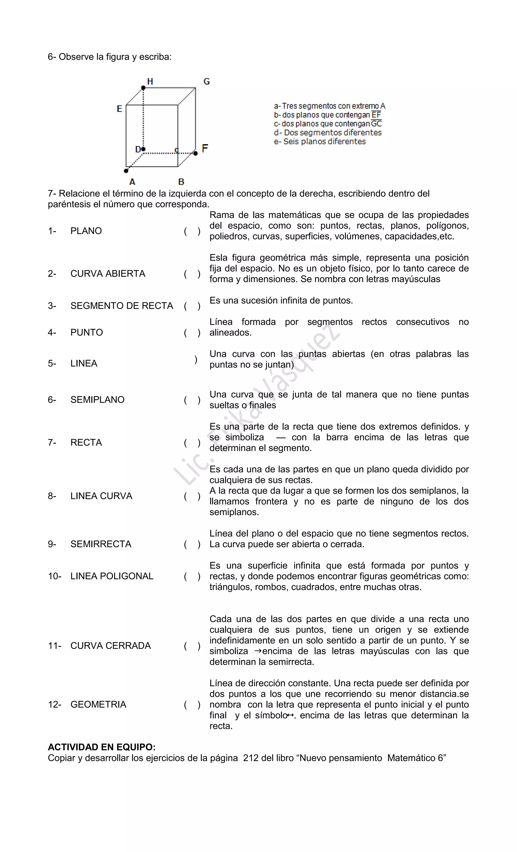 6- Observe la figura y escriba:
7- Relacione el término de la izquierda con el concepto de la derecha, escribiendo dentro del
paréntesis el número que corresponda.
1- PLANO ( )
Rama de las matemáticas que se ocupa de las propiedades
del espacio, como son: puntos, rectas, planos, polígonos,
poliedros, curvas, superficies, volúmenes, capacidades,etc.
2- CURVA ABIERTA ( )
Esla figura geométrica más simple, representa una posición
fija del espacio. No es un objeto físico, por lo tanto carece de
forma y dimensiones. Se nombra con letras mayúsculas
3- SEGMENTO DE RECTA ( )
Es una sucesión infinita de puntos.
4- PUNTO ( )
Línea formada por segmentos rectos consecutivos no
alineados.
5- LINEA )
Una curva con las puntas abiertas (en otras palabras las
puntas no se juntan)
6- SEMIPLANO ( )
Una curva que se junta de tal manera que no tiene puntas
sueltas o finales
7- RECTA ( )
Es una parte de la recta que tiene dos extremos definidos. y
se simboliza — con la barra encima de las letras que
determinan el segmento.
8- LINEA CURVA ( )
Es cada una de las partes en que un plano queda dividido por
cualquiera de sus rectas.
A la recta que da lugar a que se formen los dos semiplanos, la
llamamos frontera y no es parte de ninguno de los dos
semiplanos.
9- SEMIRRECTA ( )
Línea del plano o del espacio que no tiene segmentos rectos.
La curva puede ser abierta o cerrada.
10- LINEA POLIGONAL ( )
Es una superficie infinita que está formada por puntos y
rectas, y donde podemos encontrar figuras geométricas como:
triángulos, rombos, cuadrados, entre muchas otras.
11- CURVA CERRADA ( )
Cada una de las dos partes en que divide a una recta uno
cualquiera de sus puntos, tiene un origen y se extiende
indefinidamente en un solo sentido a partir de un punto. Y se
simboliza encima de las letras mayúsculas con las que
determinan la semirrecta.
12- GEOMETRIA ( )
Línea de dirección constante. Una recta puede ser definida por
dos puntos a los que une recorriendo su menor distancia.se
nombra con la letra que representa el punto inicial y el punto
final y el símbolo . encima de las letras que determinan la
recta.
ACTIVIDAD EN EQUIPO:
Copiar y desarrollar los ejercicios de la página 212 del libro “Nuevo pensamiento Matemático 6”
 