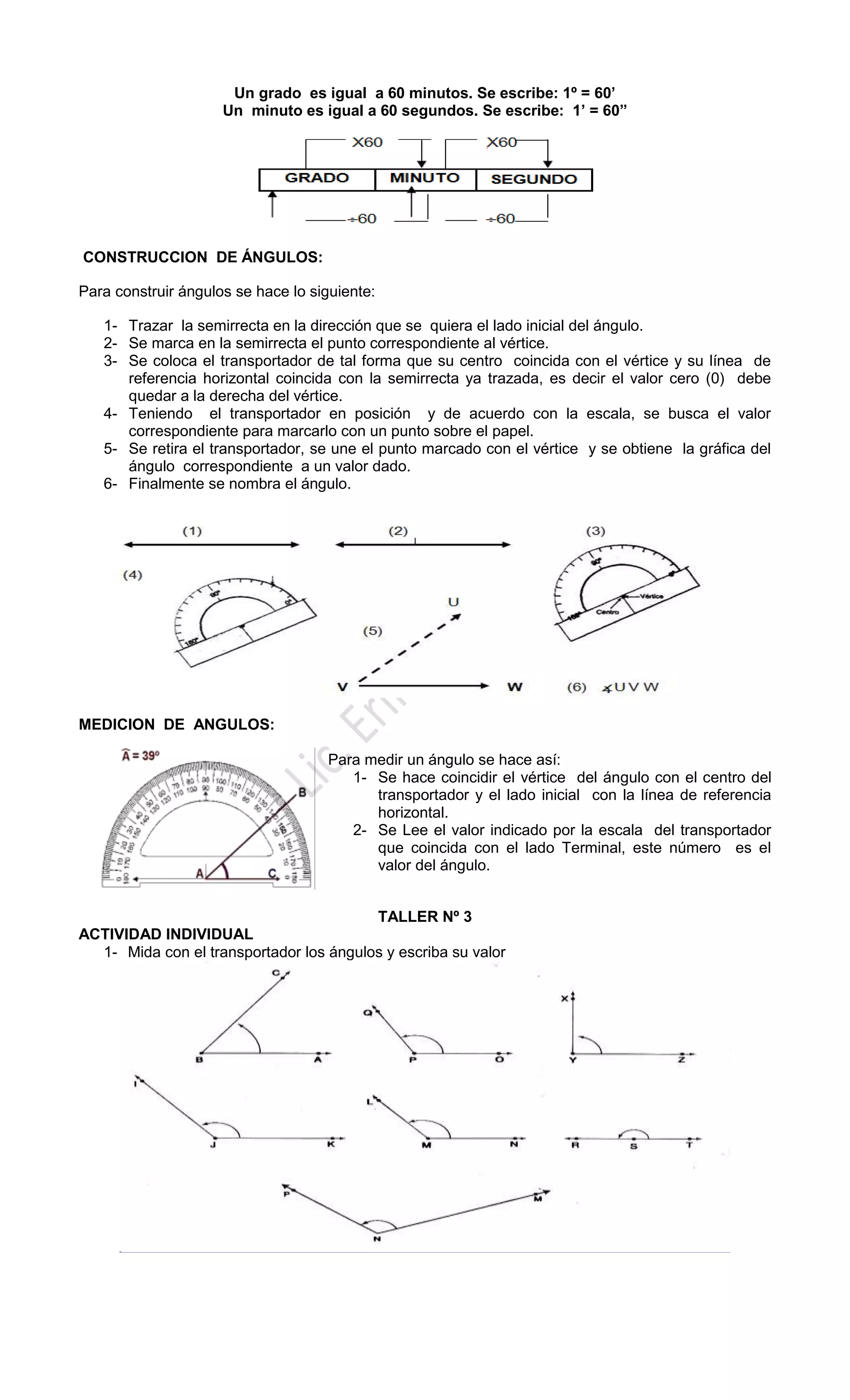 Un grado es igual a 60 minutos. Se escribe: 1º = 60’
Un minuto es igual a 60 segundos. Se escribe: 1’ = 60”
CONSTRUCCION DE ÁNGULOS:
Para construir ángulos se hace lo siguiente:
1- Trazar la semirrecta en la dirección que se quiera el lado inicial del ángulo.
2- Se marca en la semirrecta el punto correspondiente al vértice.
3- Se coloca el transportador de tal forma que su centro coincida con el vértice y su línea de
referencia horizontal coincida con la semirrecta ya trazada, es decir el valor cero (0) debe
quedar a la derecha del vértice.
4- Teniendo el transportador en posición y de acuerdo con la escala, se busca el valor
correspondiente para marcarlo con un punto sobre el papel.
5- Se retira el transportador, se une el punto marcado con el vértice y se obtiene la gráfica del
ángulo correspondiente a un valor dado.
6- Finalmente se nombra el ángulo.
MEDICION DE ANGULOS:
Para medir un ángulo se hace así:
1- Se hace coincidir el vértice del ángulo con el centro del
transportador y el lado inicial con la línea de referencia
horizontal.
2- Se Lee el valor indicado por la escala del transportador
que coincida con el lado Terminal, este número es el
valor del ángulo.
TALLER Nº 3
ACTIVIDAD INDIVIDUAL
1- Mida con el transportador los ángulos y escriba su valor
 