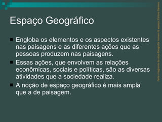 Espaço Geográfico Engloba os elementos e os aspectos existentes nas paisagens e as diferentes ações que as pessoas produzem nas paisagens.  Essas ações, que envolvem as relações econômicas, sociais e políticas, são as diversas atividades que a sociedade realiza. A noção de espaço geográfico é mais ampla que a de paisagem. Parte integrante da obra Geografia homem & espaço, Editora Saraiva. 