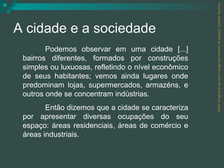 A cidade e a sociedade Parte integrante da obra Geografia homem & espaço, Editora Saraiva. Podemos observar em uma cidade [...] bairros diferentes, formados por construções simples ou luxuosas, refletindo o nível econômico de seus habitantes; vemos ainda lugares onde predominam lojas, supermercados, armazéns, e outros onde se concentram indústrias. Então dizemos que a cidade se caracteriza por apresentar diversas ocupações do seu espaço: áreas residenciais, áreas de comércio e áreas industriais.  