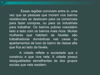 Essas regiões convivem entre si, uma vez que as pessoas que moram nos bairros residenciais se deslocam para os comerciais para fazer compras, ou para os industriais para trabalhar. Os bairros pobres coexistem lado a lado com os bairros mais ricos. Muitas mulheres que habitam as favelas são trabalhadoras domésticas nas casas ou apartamentos de luxo do bairro de classe alta que fica ao lado da favela . A cidade reflete a sociedade que a construiu e que vive nela. A cidade possui desigualdades semelhantes às dos grupos sociais que nela residem. 