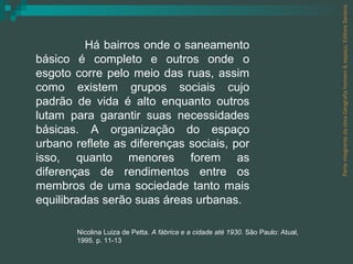 Parte integrante da obra Geografia homem & espaço, Editora Saraiva. Há bairros onde o saneamento básico é completo e outros onde o esgoto corre pelo meio das ruas, assim como existem grupos sociais cujo padrão de vida é alto enquanto outros lutam para garantir suas necessidades básicas. A organização do espaço urbano reflete as diferenças sociais, por isso, quanto menores forem as diferenças de rendimentos entre os membros de uma sociedade tanto mais equilibradas serão suas áreas urbanas.  Nicolina Luiza de Petta.  A fábrica e a cidade até 1930 . São Paulo: Atual, 1995. p. 11-13 