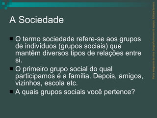 A Sociedade O termo sociedade refere-se aos grupos de indivíduos (grupos sociais) que mantêm diversos tipos de relações entre si. O primeiro grupo social do qual participamos é a família. Depois, amigos, vizinhos, escola etc.  A quais grupos sociais você pertence? Parte integrante da obra Geografia homem & espaço, Editora Saraiva. 