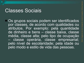 Classes Sociais Os grupos sociais podem ser identificados por classes, de acordo com qualidades ou atributos. Por exemplo: pela quantidade de dinheiro e bens – classe baixa, classe média, classe alta; pelo tipo de ocupação – classe operária, classe empresarial; pelo nível de escolaridade; pela idade ou pelo modo e estilo de vida das pessoas. Parte integrante da obra Geografia homem & espaço, Editora Saraiva. 