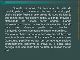Parte integrante da obra Geografia homem & espaço, Editora Saraiva. Durante 12 anos, fui acordada, às seis da manhã, pela voz da minha mãe me chamando, pelo cheiro de pão fresco e pelo aroma do suco de laranja que minha mãe não deixava faltar. O bonde, movido à eletricidade, era ruidoso, porém inodoro. Quando tomávamos o bonde, os aromas da casa iam ficando para trás. Quando partia em direção  á praça do Correio, começava o itinerário aromático. Primeiro, o cheiro da padaria da Doze de Outubro, que invadia o bonde inteiro. Entre a rua Trindade e a rua Guaicurus, passávamos por um córrego que exalava diferentemente conforme a chuva ou a seca. Esse córrego tinha seu ponto final no Tietê, a poucos metros dali. 