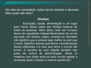 Na vida em sociedade, todos temos direitos e deveres.  Mas quais são eles? Parte integrante da obra Geografia homem & espaço, Editora Saraiva. Educação, saúde, alimentação e um lugar para morar fazem parte dos direitos básicos de todas as pessoas. Além disso, todo ser humano dever ser respeitado independentemente da cor de sua pele. Ser branco, negro, amarelo ou vermelho não significa que a pessoa seja melhor ou pior que a outra. Significa apenas que temos características físicas diferentes e é isso que torna o mundo tão bonito. A escolha de uma religião também não pode ser motivo de discriminação. Afinal, já imaginou que chato seria se todo mundo agisse e pensasse igual e tivesse a mesma aparência? Direitos 