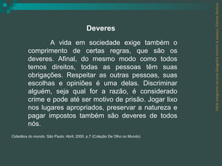 Parte integrante da obra Geografia homem & espaço, Editora Saraiva. A vida em sociedade exige também o comprimento de certas regras, que são os deveres. Afinal, do mesmo modo como todos temos direitos, todas as pessoas têm suas obrigações. Respeitar as outras pessoas, suas escolhas e opiniões é uma delas. Discriminar alguém, seja qual for a razão, é considerado crime e pode até ser motivo de prisão. Jogar lixo nos lugares apropriados, preservar a natureza e pagar impostos também são deveres de todos nós. Cidadãos do mundo . São Paulo: Abril, 2000. p.7 (Coleção De Olho no Mundo) Deveres 