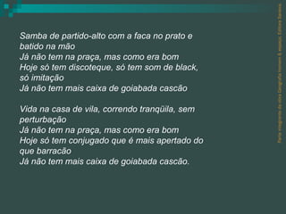 Parte integrante da obra Geografia homem & espaço, Editora Saraiva. Samba de partido-alto com a faca no prato e batido na mão Já não tem na praça, mas como era bom Hoje só tem discoteque, só tem som de black, só imitação Já não tem mais caixa de goiabada cascão Vida na casa de vila, correndo tranqüila, sem perturbação Já não tem na praça, mas como era bom Hoje só tem conjugado que é mais apertado do que barracão Já não tem mais caixa de goiabada cascão. 