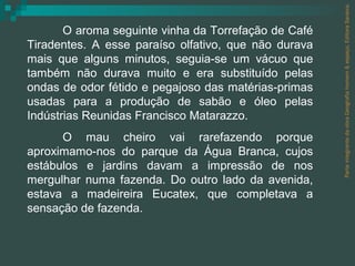 Parte integrante da obra Geografia homem & espaço, Editora Saraiva. O aroma seguinte vinha da Torrefação de Café Tiradentes. A esse paraíso olfativo, que não durava mais que alguns minutos, seguia-se um vácuo que também não durava muito e era substituído pelas ondas de odor fétido e pegajoso das matérias-primas usadas para a produção de sabão e óleo pelas Indústrias Reunidas Francisco Matarazzo. O mau cheiro vai rarefazendo porque aproximamo-nos do parque da Água Branca, cujos estábulos e jardins davam a impressão de nos mergulhar numa fazenda. Do outro lado da avenida, estava a madeireira Eucatex, que completava a sensação de fazenda. 