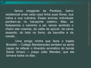 Íamos chegando às Perdizes, bairro residencial onde cada casa tinha suas flores, sua rotina e sua culinária. Esses aromas individuais perdiam-se no transporte coletivo. Mas, se fizéssemos o caminho a pé, íamos sentindo o cheiro das roseiras, da calda de açúcar, da carne assando, do bolo no forno, da baunilha e da canela... Uma amiga minha que fazia o trajeto Brooklin -- Colégio Bandeirantes também se sente capaz de refazer o itinerário aromático do bonde Santo Amaro -- praça João Mendes, que ela tomava todos os dias. Parte integrante da obra Geografia homem & espaço, Editora Saraiva. 