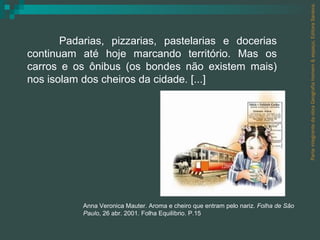 Parte integrante da obra Geografia homem & espaço, Editora Saraiva. Padarias, pizzarias, pastelarias e docerias continuam até hoje marcando território. Mas os carros e os ônibus (os bondes não existem mais) nos isolam dos cheiros da cidade. [...] Anna Veronica Mauter. Aroma e cheiro que entram pelo nariz.  Folha de São Paulo , 26 abr. 2001. Folha Equilíbrio. P.15 