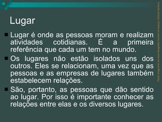 Lugar Lugar é onde as pessoas moram e realizam atividades cotidianas. É a primeira referência que cada um tem no mundo. Os lugares não estão isolados uns dos outros. Eles se relacionam, uma vez que as pessoas e as empresas de lugares também estabelecem relações. São, portanto, as pessoas que dão sentido ao lugar. Por isso é importante conhecer as relações entre elas e os diversos lugares. Parte integrante da obra Geografia homem & espaço, Editora Saraiva. 