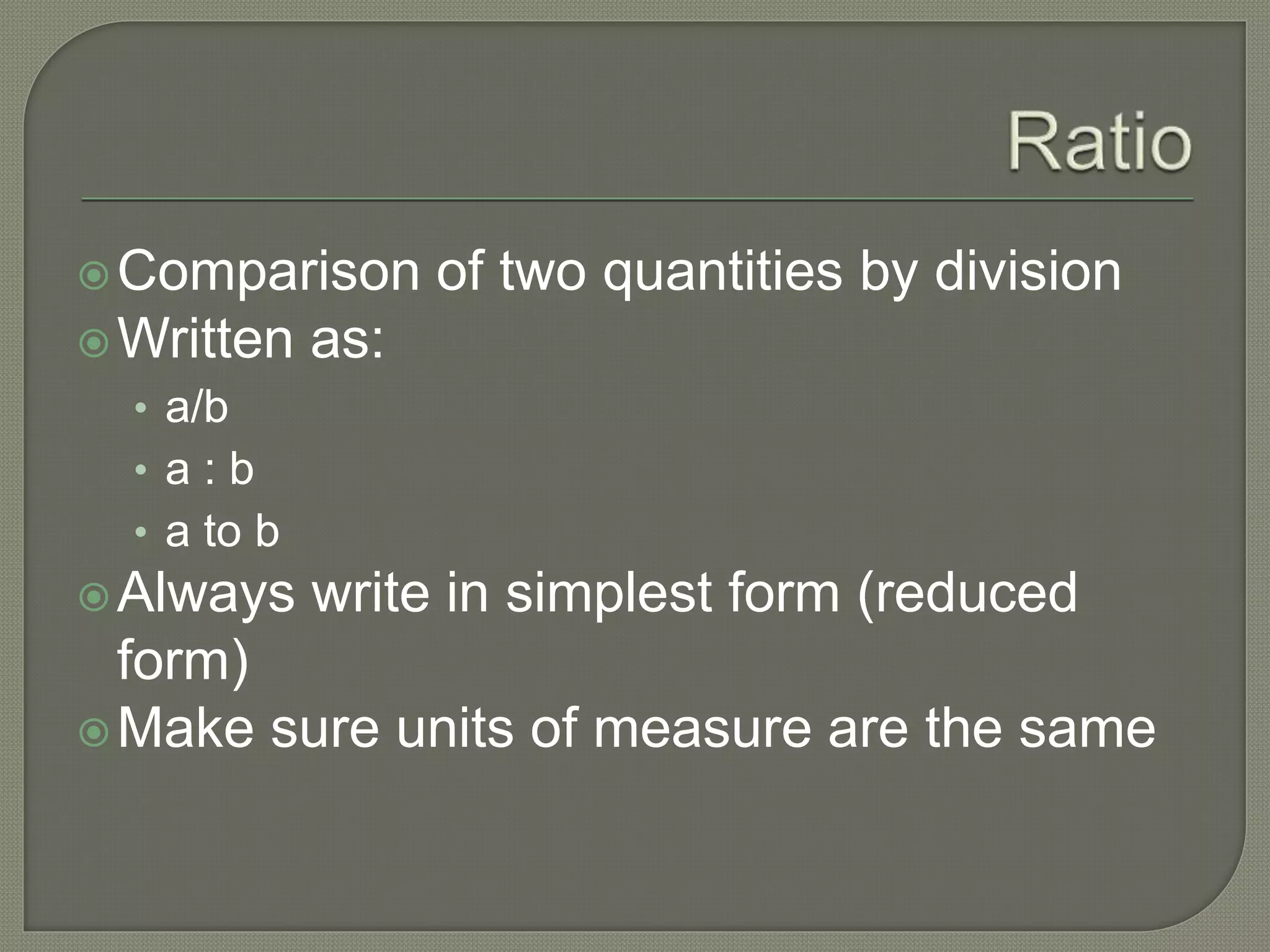 Comparison of two quantities by division
Written as:
• a/b
• a : b
• a to b
Always write in simplest form (reduced
form)
Make sure units of measure are the same
 