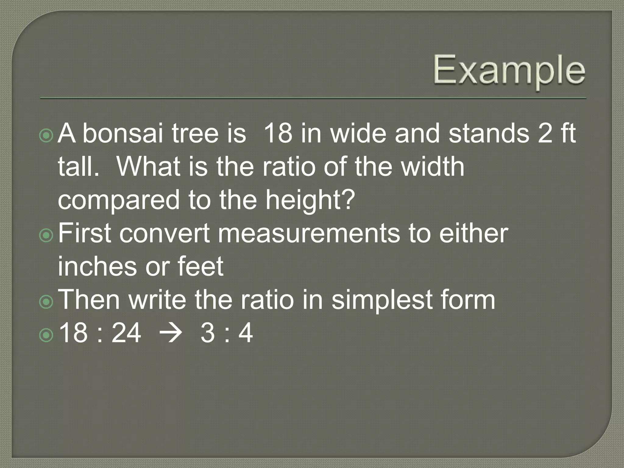 A bonsai tree is 18 in wide and stands 2 ft
tall. What is the ratio of the width
compared to the height?
First convert measurements to either
inches or feet
Then write the ratio in simplest form
18 : 24  3 : 4
 