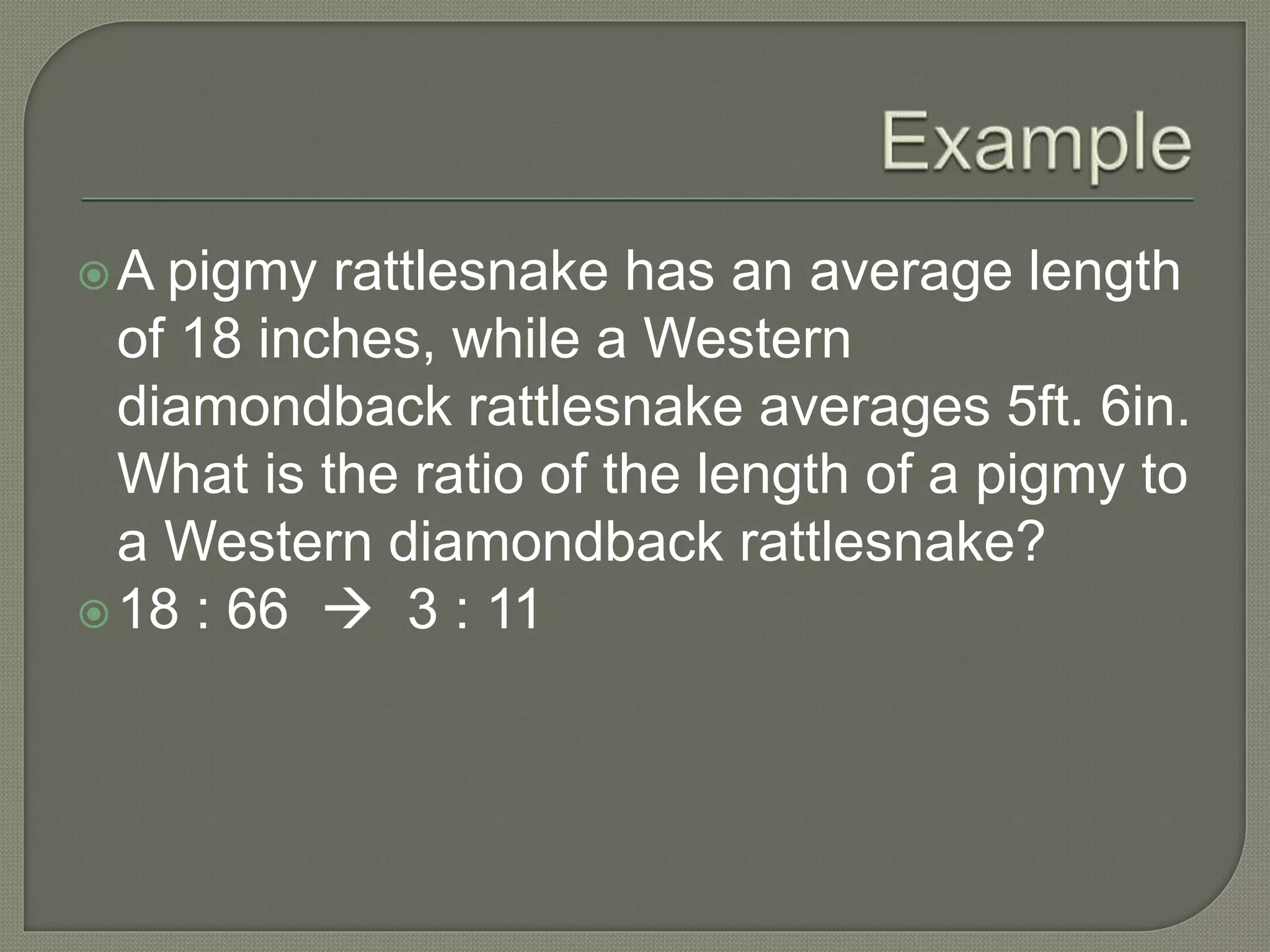 A pigmy rattlesnake has an average length
of 18 inches, while a Western
diamondback rattlesnake averages 5ft. 6in.
What is the ratio of the length of a pigmy to
a Western diamondback rattlesnake?
18 : 66  3 : 11
 