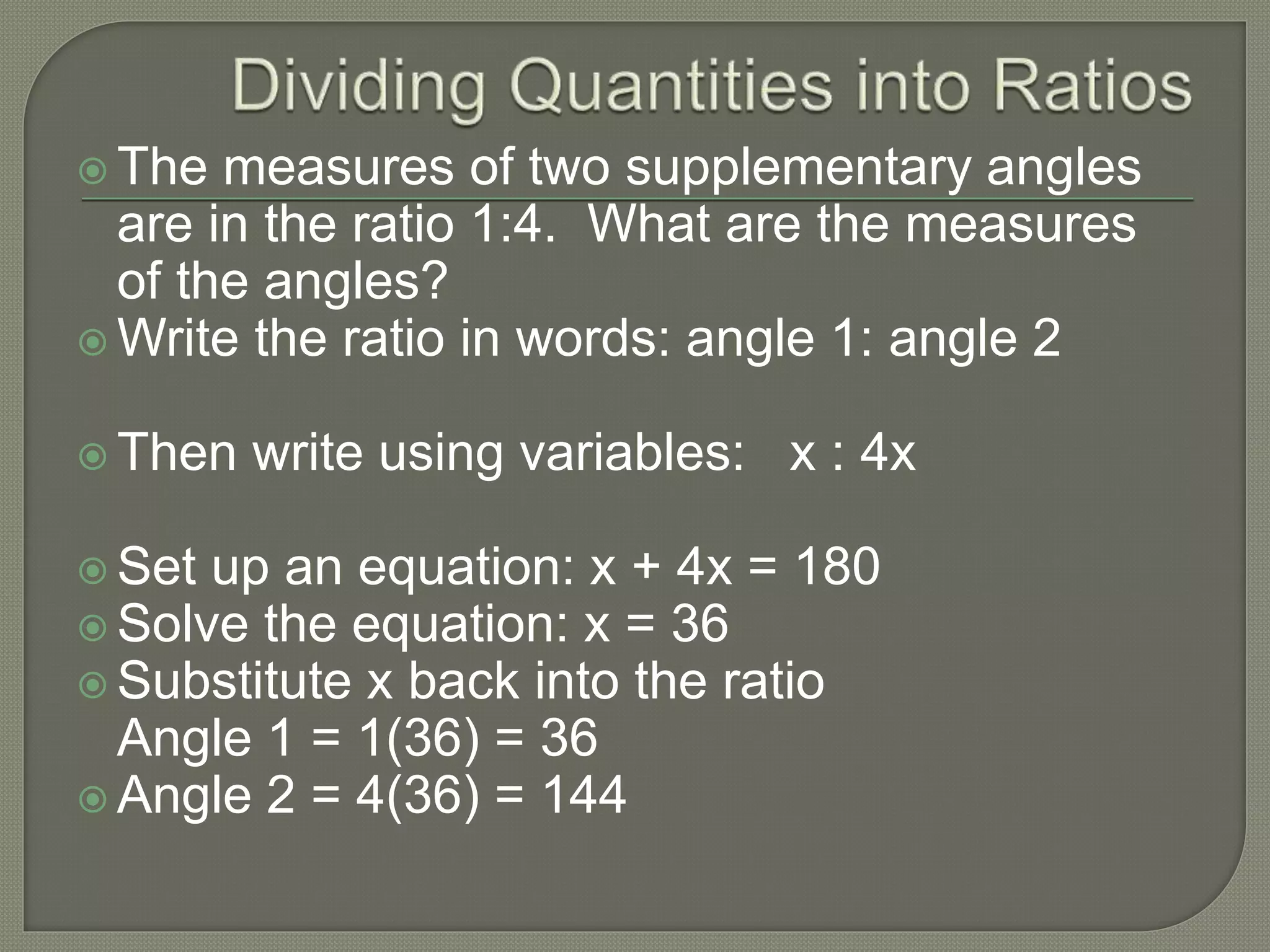  The measures of two supplementary angles
are in the ratio 1:4. What are the measures
of the angles?
 Write the ratio in words: angle 1: angle 2
 Then write using variables: x : 4x
 Set up an equation: x + 4x = 180
 Solve the equation: x = 36
 Substitute x back into the ratio
Angle 1 = 1(36) = 36
 Angle 2 = 4(36) = 144
 