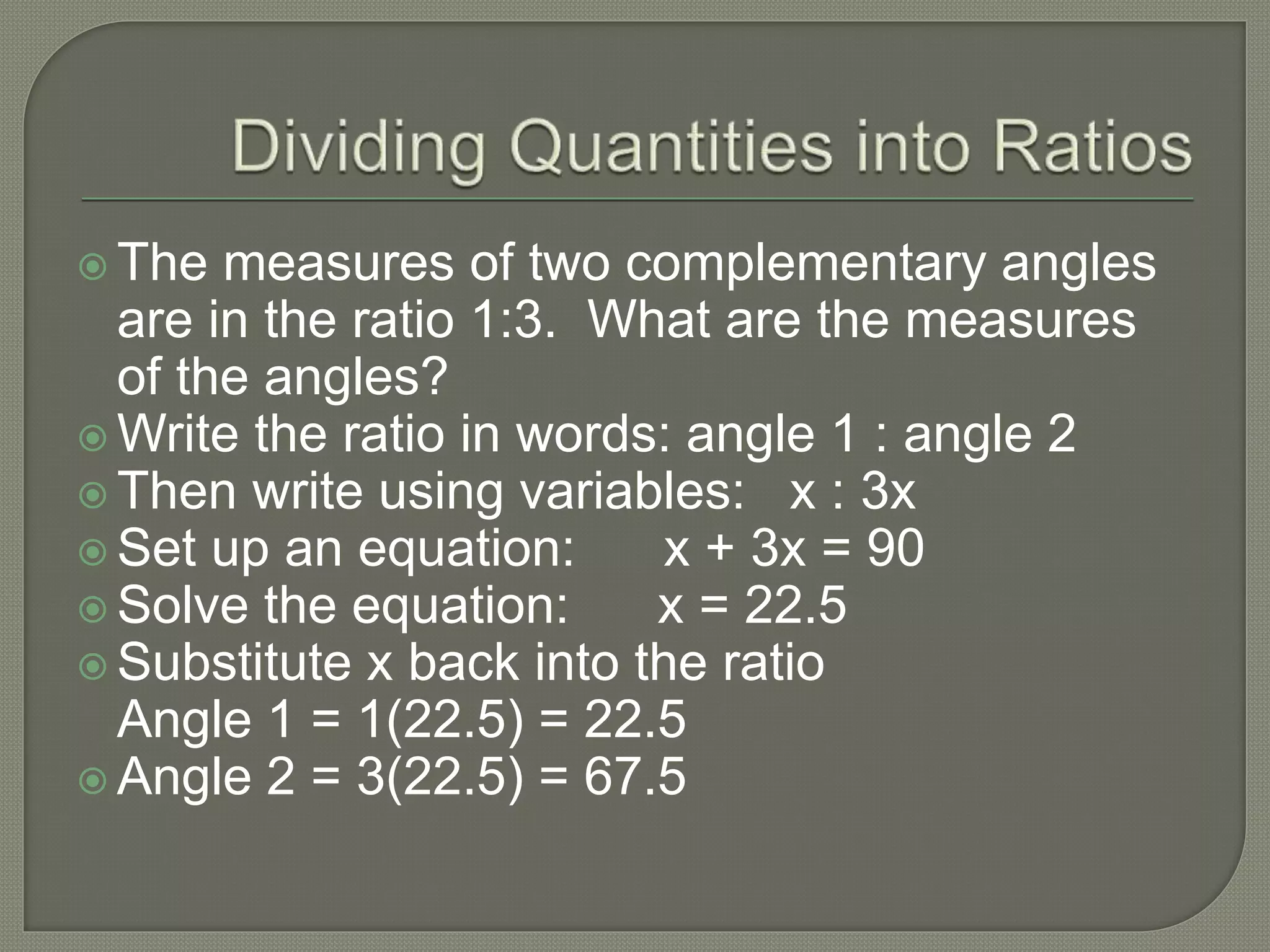  The measures of two complementary angles
are in the ratio 1:3. What are the measures
of the angles?
 Write the ratio in words: angle 1 : angle 2
 Then write using variables: x : 3x
 Set up an equation: x + 3x = 90
 Solve the equation: x = 22.5
 Substitute x back into the ratio
Angle 1 = 1(22.5) = 22.5
 Angle 2 = 3(22.5) = 67.5
 