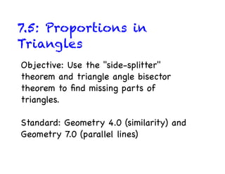 7.5: Proportions in
Triangles
Objective: Use the "side-splitter"
theorem and triangle angle bisector
theorem to ﬁnd missing parts of
triangles.

Standard: Geometry 4.0 (similarity) and
Geometry 7.0 (parallel lines)
 