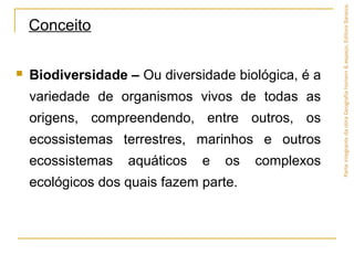  Biodiversidade – Ou diversidade biológica, é a
variedade de organismos vivos de todas as
origens, compreendendo, entre outros, os
ecossistemas terrestres, marinhos e outros
ecossistemas aquáticos e os complexos
ecológicos dos quais fazem parte.
Conceito
ParteintegrantedaobraGeografiahomem&espaço,EditoraSaraiva.
 