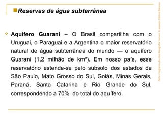  Aquífero Guarani – O Brasil compartilha com o
Uruguai, o Paraguai e a Argentina o maior reservatório
natural de água subterrânea do mundo — o aquífero
Guarani (1,2 milhão de km²). Em nosso país, esse
reservatório estende-se pelo subsolo dos estados de
São Paulo, Mato Grosso do Sul, Goiás, Minas Gerais,
Paraná, Santa Catarina e Rio Grande do Sul,
correspondendo a 70% do total do aquífero.
Reservas de água subterrânea
ParteintegrantedaobraGeografiahomem&espaço,EditoraSaraiva.
 