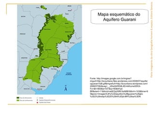 ParteintegrantedaobraGeografiahomem&espaço,EditoraSaraiva.
Fonte: http://images.google.com.br/imgres?
imgurl=http://ecourbana.files.wordpress.com/2008/07/aquifer
oguarani1td8.gif&imgrefurl=http://ecourbana.wordpress.com/
2008/07/06/&usg=__z5hsQIrRG8L9D-A40umeXEKX-
Fo=&h=800&w=531&sz=60&hl=pt-
BR&start=11&tbnid=wbEQqX9Rr3sAMM:&tbnh=143&tbnw=9
5&prev=/images%3Fq%3Daquifero%2Bguarani%26gbv
%3D2%26ndsp%3D20%26hl%3Dpt-BR%26sa%3DN
Mapa esquemático do
Aquífero Guarani
 