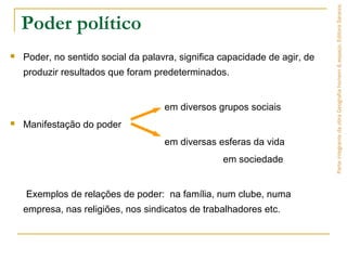 Poder político
 Poder, no sentido social da palavra, significa capacidade de agir, de
produzir resultados que foram predeterminados.
em diversos grupos sociais
 Manifestação do poder
em diversas esferas da vida
em sociedade
Exemplos de relações de poder: na família, num clube, numa
empresa, nas religiões, nos sindicatos de trabalhadores etc.
ParteintegrantedaobraGeografiahomem&espaço,EditoraSaraiva.
 