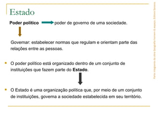 Estado
Poder político poder de governo de uma sociedade.
Governar: estabelecer normas que regulam e orientam parte das
relações entre as pessoas.
 O poder político está organizado dentro de um conjunto de
instituições que fazem parte do Estado.
 O Estado é uma organização política que, por meio de um conjunto
de instituições, governa a sociedade estabelecida em seu território.
ParteintegrantedaobraGeografiahomem&espaço,EditoraSaraiva.
 