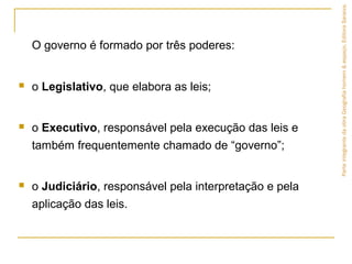 O governo é formado por três poderes:
 o Legislativo, que elabora as leis;
 o Executivo, responsável pela execução das leis e
também frequentemente chamado de “governo”;
 o Judiciário, responsável pela interpretação e pela
aplicação das leis.
ParteintegrantedaobraGeografiahomem&espaço,EditoraSaraiva.
 