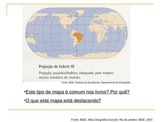 •Este tipo de mapa é comum nos livros? Por quê?
•O que este mapa está destacando?
Fonte: IBGE. Atlas Geográfico Escolar. Rio de Janeiro: IBGE, 2007.
Fonte: IBGE, Diretoria de Geociências, Departamento de Cartografia.
 