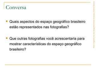 Conversa
 Quais aspectos do espaço geográfico brasileiro
estão representados nas fotografias?
 Que outras fotografias você acrescentaria para
mostrar características do espaço geográfico
brasileiro?
ParteintegrantedaobraGeografiahomem&espaço,EditoraSaraiva.
 