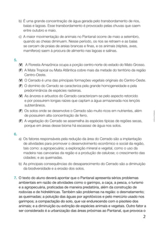 2
Cópiaautorizada.
b)	 É uma grande concentração de água gerada pelo transbordamento de rios,
baías e lagoas. Esse transbordamento é provocado pelas chuvas que caem
entre outubro e maio.
c)	A maior movimentação de animais no Pantanal ocorre de maio a setembro,
quando as cheias diminuem. Nesse período, os rios se retraem e as baías
se cercam de praias de areias brancas e finas, e os animais (répteis, aves,
mamíferos) saem à procura de alimento nas lagoas e salinas.
5.
(V)  A floresta amazônica ocupa a porção centro-norte do estado do Mato Grosso.
(F) A Mata Tropical ou Mata Atlântica cobre mais da metade do território da região
Centro-Oeste.
(V) O Cerrado é uma das principais formações vegetais originais do Centro-Oeste.
(F) O domínio do Cerrado se caracteriza pela grande homogeneidade e pela
predominância de espécies rasteiras.
(V) As árvores e arbustos do Cerrado caracterizam-se pelo aspecto retorcido
e por possuírem longas raízes que captam a água armazenada nos lençóis
subterrâneos.
(F) Os solos onde se desenvolve o Cerrado são muito ricos em nutrientes, além
de possuírem alta concentração de ferro.
(F) A vegetação do Cerrado se assemelha às espécies típicas de regiões secas,
porque em áreas desse bioma há escassez de água nos solos.
6.	
a)	Os fatores responsáveis pela redução da área do Cerrado são a implantação
de atividades para promover o desenvolvimento econômico e social da região,
tais como: a agropecuária; a exploração mineral e vegetal, como o uso da
madeira nas carvoarias da região e a produção de celulose; o crescimento das
cidades; e as queimadas.
b)	As principais consequências do desaparecimento do Cerrado são a diminuição
da biodiversidade e a erosão dos solos.
7.	 O texto do aluno deverá apontar que o Pantanal apresenta sérios problemas
ambientais em razão de atividades como o garimpo, a caça, a pesca, o turismo
e a agropecuária, praticadas de maneira predatória, além da construção de
rodovias e de hidrelétricas. Também são problemas na região: o desmatamento;
as queimadas; a poluição das águas por agrotóxicos e pelo mercúrio usado nos
garimpos; a compactação do solo, que vai endurecendo com o pisoteio dos
animais; e a diminuição ou extinção de espécies animais e vegetais. Outro fator a
ser considerado é a urbanização das áreas próximas ao Pantanal, que provoca o
 