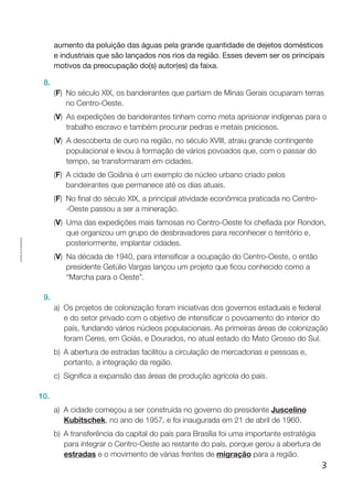 3
Cópiaautorizada.
aumento da poluição das águas pela grande quantidade de dejetos domésticos
e industriais que são lançados nos rios da região. Esses devem ser os principais
motivos da preocupação do(s) autor(es) da faixa.
8.
(F) No século XIX, os bandeirantes que partiam de Minas Gerais ocuparam terras
no Centro-Oeste.
(V) As expedições de bandeirantes tinham como meta aprisionar indígenas para o
trabalho escravo e também procurar pedras e metais preciosos.
(V) A descoberta de ouro na região, no século XVIII, atraiu grande contingente
populacional e levou à formação de vários povoados que, com o passar do
tempo, se transformaram em cidades.
(F) A cidade de Goiânia é um exemplo de núcleo urbano criado pelos
bandeirantes que permanece até os dias atuais.
(F) No final do século XIX, a principal atividade econômica praticada no Centro-
-Oeste passou a ser a mineração.
(V) Uma das expedições mais famosas no Centro-Oeste foi chefiada por Rondon,
que organizou um grupo de desbravadores para reconhecer o território e,
posteriormente, implantar cidades.
(V) Na década de 1940, para intensificar a ocupação do Centro-Oeste, o então
presidente Getúlio Vargas lançou um projeto que ficou conhecido como a
“Marcha para o Oeste”.
9.
a)	Os projetos de colonização foram iniciativas dos governos estaduais e federal
e do setor privado com o objetivo de intensificar o povoamento do interior do
país, fundando vários núcleos populacionais. As primeiras áreas de colonização
foram Ceres, em Goiás, e Dourados, no atual estado do Mato Grosso do Sul.
b)	A abertura de estradas facilitou a circulação de mercadorias e pessoas e,
portanto, a integração da região.
c)	 Significa a expansão das áreas de produção agrícola do país.
10.
a)	A cidade começou a ser construída no governo do presidente Juscelino
Kubitschek, no ano de 1957, e foi inaugurada em 21 de abril de 1960.
b)	A transferência da capital do país para Brasília foi uma importante estratégia
para integrar o Centro-Oeste ao restante do país, porque gerou a abertura de
estradas e o movimento de várias frentes de migração para a região.
 