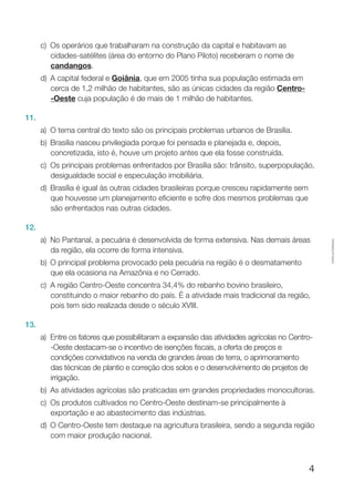 4
Cópiaautorizada.
c)	Os operários que trabalharam na construção da capital e habitavam as
cidades-satélites (área do entorno do Plano Piloto) receberam o nome de
candangos.
d)	A capital federal e Goiânia, que em 2005 tinha sua população estimada em
cerca de 1,2 milhão de habitantes, são as únicas cidades da região Centro-
-Oeste cuja população é de mais de 1 milhão de habitantes.
11.
a)	O tema central do texto são os principais problemas urbanos de Brasília.
b)	 Brasília nasceu privilegiada porque foi pensada e planejada e, depois,
concretizada, isto é, houve um projeto antes que ela fosse construída.
c)	Os principais problemas enfrentados por Brasília são: trânsito, superpopulação,
desigualdade social e especulação imobiliária.
d)	 Brasília é igual às outras cidades brasileiras porque cresceu rapidamente sem
que houvesse um planejamento eficiente e sofre dos mesmos problemas que
são enfrentados nas outras cidades.
12.
a)	 No Pantanal, a pecuária é desenvolvida de forma extensiva. Nas demais áreas
da região, ela ocorre de forma intensiva.
b)	O principal problema provocado pela pecuária na região é o desmatamento
que ela ocasiona na Amazônia e no Cerrado.
c)	A região Centro-Oeste concentra 34,4% do rebanho bovino brasileiro,
constituindo o maior rebanho do país. É a atividade mais tradicional da região,
pois tem sido realizada desde o século XVIII.
13.
a)	 Entre os fatores que possibilitaram a expansão das atividades agrícolas no Centro-
-Oeste destacam-se o incentivo de isenções fiscais, a oferta de preços e
condições convidativos na venda de grandes áreas de terra, o aprimoramento
das técnicas de plantio e correção dos solos e o desenvolvimento de projetos de
irrigação.
b)	As atividades agrícolas são praticadas em grandes propriedades monocultoras.
c)	Os produtos cultivados no Centro-Oeste destinam-se principalmente à
exportação e ao abastecimento das indústrias.
d)	O Centro-Oeste tem destaque na agricultura brasileira, sendo a segunda região
com maior produção nacional.
 