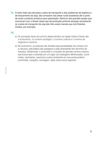 5
Cópiaautorizada.
14.	 O texto trato dos elevados custos de transporte e dos problemas de logística e
de escoamento da soja, dos armazéns nas áreas rurais brasileiras até o porto
de onde o produto embarca para exportação. Nenhum dos grandes países que
concorrem com o Brasil nesse tipo de produção enfrenta situação semelhante:
os custos de transporte de soja são três vezes maiores que nos Estados
Unidos, por exemplo.
15.
a)	Os principais tipos de turismo desenvolvidos na região Centro-Oeste são
o ecoturismo, ou turismo ecológico, o turismo cultural e o turismo de
negócios e eventos.
b)	 No ecoturismo, as pessoas são atraídas pela possibilidade de contato com
a natureza, pela beleza das paisagens e pela diversidade dos domínios de
natureza. Geralmente, o ecoturista é o morador de grandes centros urbanos
que busca lazer e diversão em um lugar com paisagens diferenciadas, como
matas, cachoeiras, cavernas e outros ambientes em que possa praticar
caminhada, mergulho, canoagem, rapel, entre outros esportes.
 