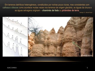 Em terrenos detríticos heterogéneos, constituídos por rochas pouco duras, mas consistentes com
calhaus e blocos como acontece muitas vezes nos terrenos de origem glaciária, as águas da chuva e
             as águas selvagens originam – chaminés de fada ou pirâmides de terra.
                                                                                   Geologia 12 – Mercês Roque




     NUNO CORREIA                                                                                 5
 