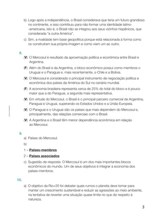 3
Cópiaautorizada.
b)	 Logo após a independência, o Brasil considerava que teria um futuro grandioso
no continente, e isso contribuiu para não formar uma identidade latino-
-americana, isto é, o Brasil não se integrou aos seus vizinhos hispânicos, que
considerada “a outra América”.
c)	 Sim, a rivalidade tem base geopolítica porque está relacionada à forma como
os construíram sua própria imagem e como viam um ao outro.
8.
(V) O Mercosul é resultado da aproximação política e econômica entre Brasil e
Argentina.
(F) Além do Brasil e da Argentina, o bloco econômico possui como membros o
Uruguai e o Paraguai e, mais recentemente, o Chile e a Bolívia.
(V) O Mercosul é considerado o principal instrumento de negociação política e
econômica dos países da América do Sul no cenário mundial.
(F) A economia brasileira representa cerca de 25% do total do bloco e é pouco
maior que a do Paraguai, a segunda mais representativa.
(V) Em virtude do Mercosul, o Brasil é o principal parceiro comercial de Argentina,
Paraguai e Uruguai, superando os Estados Unidos e a União Europeia.
(V) O Paraguai e o Uruguai são os países que mais dependem do Mercosul e,
principalmente, das relações comerciais com o Brasil.
(V) A Argentina e o Brasil têm menor dependência econômica em relação
ao Mercosul.
9.
a)	Países do Mercosul.
b)
1 – Países-membros
2 – Países associados
c)	 Sugestão de resposta: O Mercosul é um dos mais importantes blocos
econômicos do mundo. Um de seus objetivos é integrar a economia dos
países-membros.
10.
a)	O objetivo da Rio+20 foi debater quais rumos o planeta deve tomar para
manter um crescimento sustentável e reduzir as agressões ao meio ambiente,
na tentativa de reverter uma situação quase limite no que diz respeito à
natureza.
 