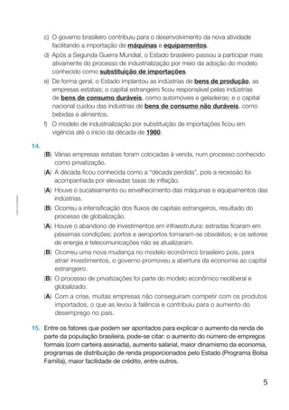 5
Cópiaautorizada.
c)	O governo brasileiro contribuiu para o desenvolvimento da nova atividade
facilitando a importação de máquinas e equipamentos.
d)	Após a Segunda Guerra Mundial, o Estado brasileiro passou a participar mais
ativamente do processo de industrialização por meio da adoção do modelo
conhecido como substituição de importações.
e)	De forma geral, o Estado implantou as indústrias de bens de produção, as
empresas estatais; o capital estrangeiro ficou responsável pelas indústrias
de bens de consumo duráveis, como automóveis e geladeiras; e o capital
nacional cuidou das indústrias de bens de consumo não duráveis, como
bebidas e alimentos.
f)	O modelo de industrialização por substituição de importações ficou em
vigência até o início da década de 1980.
14.	
(B) Várias empresas estatais foram colocadas à venda, num processo conhecido
como privatização.
(A) A década ficou conhecida como a “década perdida”, pois a recessão foi
acompanhada por elevadas taxas de inflação.
(A) Houve o sucateamento ou envelhecimento das máquinas e equipamentos das
indústrias.
(B) Ocorreu a intensificação dos fluxos de capitais estrangeiros, resultado do
processo de globalização.
(A) Houve o abandono de investimentos em infraestrutura: estradas ficaram em
péssimas condições; portos e aeroportos tornaram-se obsoletos; e os setores
de energia e telecomunicações não se atualizaram.
(B) Ocorreu uma nova mudança no modelo econômico brasileiro pois, para
atrair investimentos, o governo promoveu a abertura da economia ao capital
estrangeiro.
(B) O processo de privatizações foi parte do modelo econômico neoliberal e
globalizado.
(A) Com a crise, muitas empresas não conseguiram competir com os produtos
importados, o que as levou à falência e contribuiu para o aumento do
desemprego no país.
15.	 Entre os fatores que podem ser apontados para explicar o aumento da renda de
parte da população brasileira, pode-se citar: o aumento do número de empregos
formais (com carteira assinada), aumento salarial, maior dinamismo da economia,
programas de distribuição de renda proporcionados pelo Estado (Programa Bolsa
Família), maior facilidade de crédito, entre outros.
 