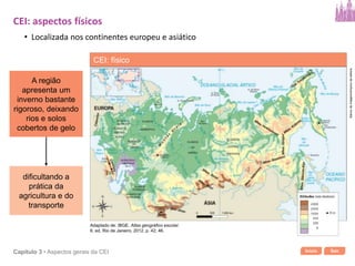 Início SairCapítulo 3 • Aspectos gerais da CEI
dificultando a
prática da
agricultura e do
transporte
A região
apresenta um
inverno bastante
rigoroso, deixando
rios e solos
cobertos de gelo
CEI: aspectos físicos
• Localizada nos continentes europeu e asiático
CEI: físico
Bancodeimagens/Arquivodaeditora
Adaptado de: IBGE. Atlas geográfico escolar.
6. ed. Rio de Janeiro, 2012. p. 42; 46.
 