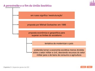Início SairCapítulo 3 • Aspectos gerais da CEI
em russo significa ‘reestruturação’
proposta por Mikhail Gorbachev em 1986
proposta econômica e geopolítica para
superar os limites do socialismo
tentativa de modernizar o país
pretendia tornar a economia soviética menos dividida
entre o setor militar e civil, desviando recursos do setor
militar para o de bens de consumo e agricultura
A perestroika e o fim da União Soviética
 