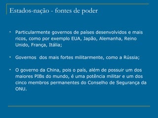 Estados-nação - fontes de poder
 Particularmente governos de países desenvolvidos e mais
ricos, como por exemplo EUA, Japão, Alemanha, Reino
Unido, França, Itália;
 Governos dos mais fortes militarmente, como a Rússia;
 O governo da China, pois o país, além de possuir um dos
maiores PIBs do mundo, é uma potência militar e um dos
cinco membros permanentes do Conselho de Segurança da
ONU.
 