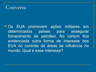 Conversa
 Os EUA promovem ações militares em
determinados países para assegurar
fornecimento de petróleo. No cartum fica
evidenciada outra forma de interesse dos
EUA no controle de áreas de influência no
mundo. Qual é esse interesse?
ParteintegrantedaobraGeografiahomem&espaço,EditoraSaraiva.
 