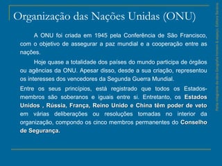Organização das Nações Unidas (ONU)
A ONU foi criada em 1945 pela Conferência de São Francisco,
com o objetivo de assegurar a paz mundial e a cooperação entre as
nações.
Hoje quase a totalidade dos países do mundo participa de órgãos
ou agências da ONU. Apesar disso, desde a sua criação, representou
os interesses dos vencedores da Segunda Guerra Mundial.
Entre os seus princípios, está registrado que todos os Estados-
membros são soberanos e iguais entre si. Entretanto, os EstadosEstados
Unidos , Rússia, França, Reino Unido e China têm poder de vetoUnidos , Rússia, França, Reino Unido e China têm poder de veto
em várias deliberações ou resoluções tomadas no interior da
organização, compondo os cinco membros permanentes do ConselhoConselho
de Segurançade Segurança..
ParteintegrantedaobraGeografiahomem&espaço,EditoraSaraiva.
 