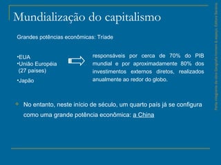Mundialização do capitalismo
 No entanto, neste início de século, um quarto país já se configura
como uma grande potência econômica: a China
ParteintegrantedaobraGeografiahomem&espaço,EditoraSaraiva.
Grandes potências econômicas: Tríade
•EUA
•União Européia
(27 países)
•Japão
responsáveis por cerca de 70% do PIB
mundial e por aproximadamente 80% dos
investimentos externos diretos, realizados
anualmente ao redor do globo.
 