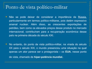 Ponto de vista político-militar
 Não se pode deixar de considerar a importância da Rússia,
particularmente em termos político­militares, pois detém expressivo
arsenal nuclear. Além disso, as crescentes exportações de
petróleo, bem como os elevados preços desse produto no mercado
internacional, contribuíram para a recuperação econômica desse
país na primeira década do século XXI.
 No entanto, do ponto de vista político­militar, na virada do século
XX para o século XXI, o mundo presenciou uma situação na qual
apenas um ator parece ser o protagonista – os EUA, nesse ponto
de vista, chamado de hiper-potência mundial.
ParteintegrantedaobraGeografiahomem&espaço,EditoraSaraiva.
 
