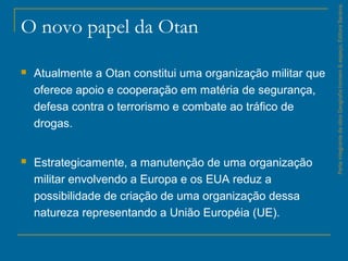 O novo papel da Otan
 Atualmente a Otan constitui uma organização militar que
oferece apoio e cooperação em matéria de segurança,
defesa contra o terrorismo e combate ao tráfico de
drogas.
 Estrategicamente, a manutenção de uma organização
militar envolvendo a Europa e os EUA reduz a
possibilidade de criação de uma organização dessa
natureza representando a União Européia (UE).
ParteintegrantedaobraGeografiahomem&espaço,EditoraSaraiva.
 