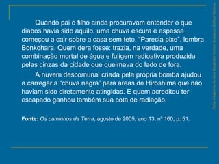 Quando pai e filho ainda procuravam entender o que
diabos havia sido aquilo, uma chuva escura e espessa
começou a cair sobre a casa sem teto. “Parecia pixe”, lembra
Bonkohara. Quem dera fosse: trazia, na verdade, uma
combinação mortal de água e fuligem radioativa produzida
pelas cinzas da cidade que queimava do lado de fora.
A nuvem descomunal criada pela própria bomba ajudou
a carregar a “chuva negra” para áreas de Hiroshima que não
haviam sido diretamente atingidas. E quem acreditou ter
escapado ganhou também sua cota de radiação.
Fonte: Os caminhos da Terra, agosto de 2005, ano 13, nº 160, p. 51.
ParteintegrantedaobraGeografiahomem&espaço,EditoraSaraiva.
 