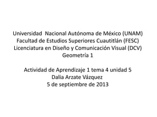 Universidad Nacional Autónoma de México (UNAM)
Facultad de Estudios Superiores Cuautitlán (FESC)
Licenciatura en Diseño y Comunicación Visual (DCV)
Geometría 1
Actividad de Aprendizaje 1 tema 4 unidad 5
Dalia Arzate Vázquez
5 de septiembre de 2013
 