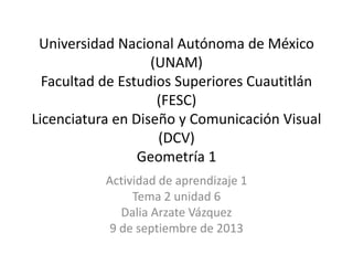 Universidad Nacional Autónoma de México
(UNAM)
Facultad de Estudios Superiores Cuautitlán
(FESC)
Licenciatura en Diseño y Comunicación Visual
(DCV)
Geometría 1
Actividad de aprendizaje 1
Tema 2 unidad 6
Dalia Arzate Vázquez
9 de septiembre de 2013
 