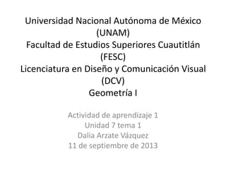 Universidad Nacional Autónoma de México
(UNAM)
Facultad de Estudios Superiores Cuautitlán
(FESC)
Licenciatura en Diseño y Comunicación Visual
(DCV)
Geometría I
Actividad de aprendizaje 1
Unidad 7 tema 1
Dalia Arzate Vázquez
11 de septiembre de 2013
 
